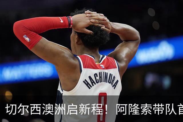 切尔西澳洲启新程！阿隆索带队首战阵容折射深意，谈及罗杰斯多能性